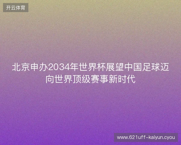北京申办2034年世界杯展望中国足球迈向世界顶级赛事新时代 北京申办2034年世界杯展望中国足球迈向世界顶级赛事新时代